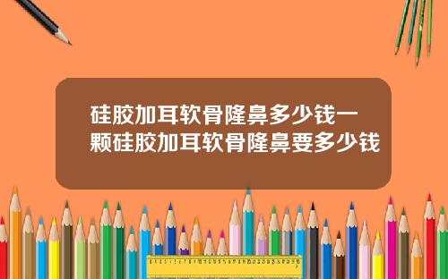 硅胶加耳软骨隆鼻多少钱一颗硅胶加耳软骨隆鼻要多少钱