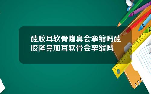 硅胶耳软骨隆鼻会挛缩吗硅胶隆鼻加耳软骨会挛缩吗