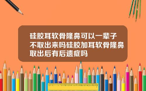 硅胶耳软骨隆鼻可以一辈子不取出来吗硅胶加耳软骨隆鼻取出后有后遗症吗