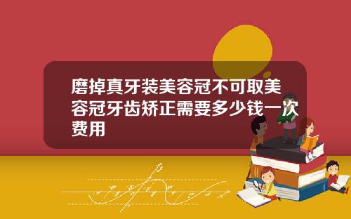 磨掉真牙装美容冠不可取美容冠牙齿矫正需要多少钱一次费用
