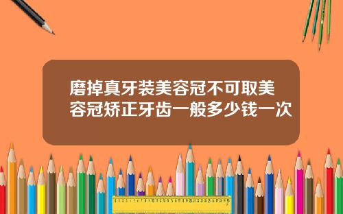 磨掉真牙装美容冠不可取美容冠矫正牙齿一般多少钱一次