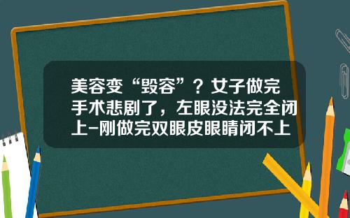 美容变“毁容”？女子做完手术悲剧了，左眼没法完全闭上-刚做完双眼皮眼睛闭不上正常吗视频