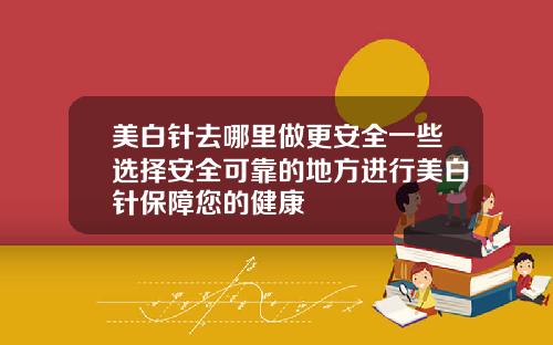美白针去哪里做更安全一些选择安全可靠的地方进行美白针保障您的健康