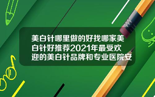 美白针哪里做的好找哪家美白针好推荐2021年最受欢迎的美白针品牌和专业医院安全有效的美白方案令你惊艳
