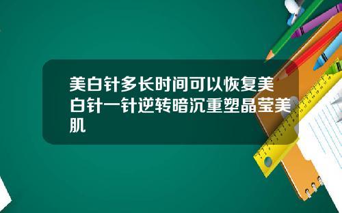 美白针多长时间可以恢复美白针一针逆转暗沉重塑晶莹美肌
