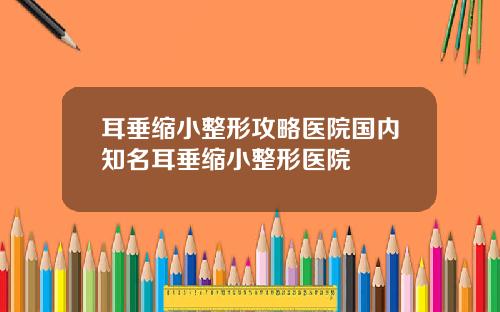 耳垂缩小整形攻略医院国内知名耳垂缩小整形医院