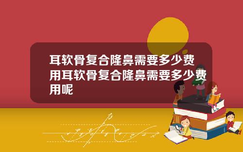 耳软骨复合隆鼻需要多少费用耳软骨复合隆鼻需要多少费用呢