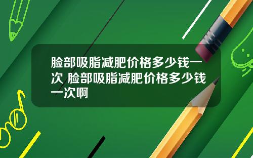 脸部吸脂减肥价格多少钱一次 脸部吸脂减肥价格多少钱一次啊