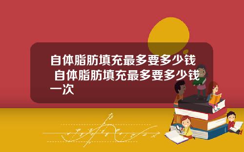 自体脂肪填充最多要多少钱 自体脂肪填充最多要多少钱一次