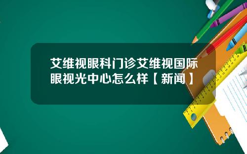 艾维视眼科门诊艾维视国际眼视光中心怎么样【新闻】