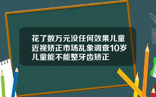 花了数万元没任何效果儿童近视矫正市场乱象调查10岁儿童能不能整牙齿矫正