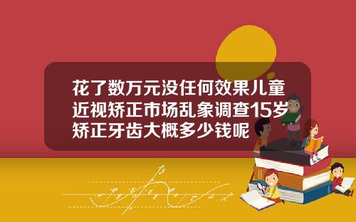花了数万元没任何效果儿童近视矫正市场乱象调查15岁矫正牙齿大概多少钱呢