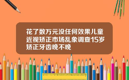 花了数万元没任何效果儿童近视矫正市场乱象调查15岁矫正牙齿晚不晚