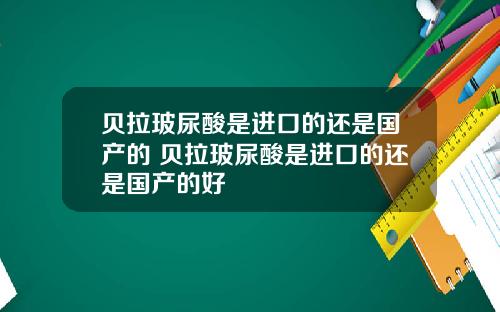 贝拉玻尿酸是进口的还是国产的 贝拉玻尿酸是进口的还是国产的好