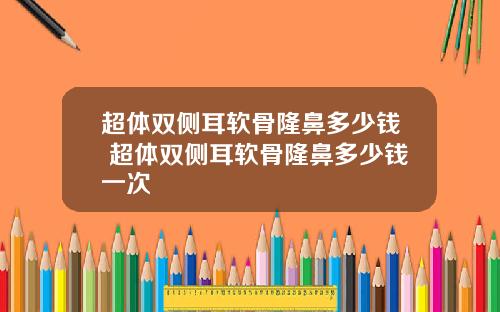 超体双侧耳软骨隆鼻多少钱 超体双侧耳软骨隆鼻多少钱一次