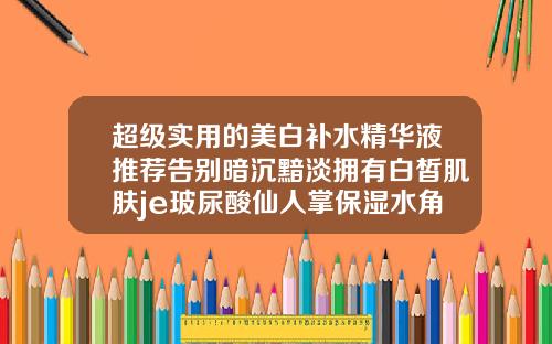 超级实用的美白补水精华液推荐告别暗沉黯淡拥有白皙肌肤je玻尿酸仙人掌保湿水角质晨薄能用吗