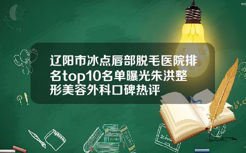 辽阳市冰点唇部脱毛医院排名top10名单曝光朱洪整形美容外科口碑热评