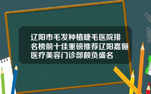 辽阳市毛发种植睫毛医院排名榜前十佳重磅推荐辽阳嘉俪医疗美容门诊部颇负盛名