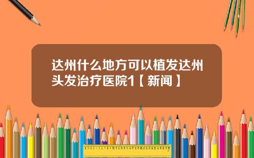 达州什么地方可以植发达州头发治疗医院1【新闻】