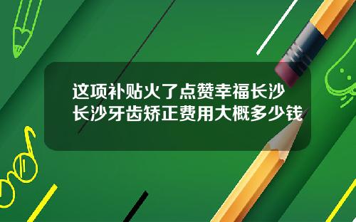 这项补贴火了点赞幸福长沙长沙牙齿矫正费用大概多少钱
