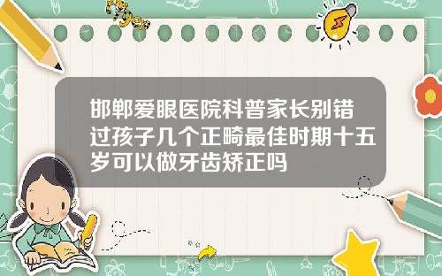 邯郸爱眼医院科普家长别错过孩子几个正畸最佳时期十五岁可以做牙齿矫正吗