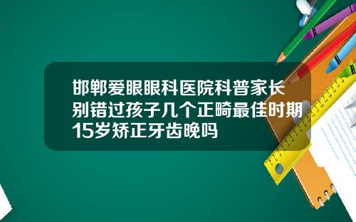 邯郸爱眼眼科医院科普家长别错过孩子几个正畸最佳时期15岁矫正牙齿晚吗