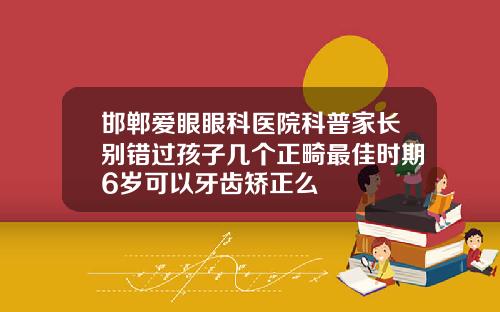 邯郸爱眼眼科医院科普家长别错过孩子几个正畸最佳时期6岁可以牙齿矫正么