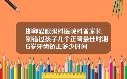 邯郸爱眼眼科医院科普家长别错过孩子几个正畸最佳时期6岁牙齿矫正多少时间