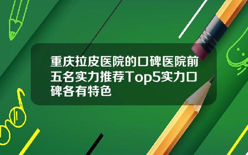 重庆拉皮医院的口碑医院前五名实力推荐Top5实力口碑各有特色
