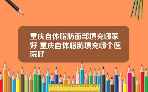 重庆自体脂肪面部填充哪家好 重庆自体脂肪填充哪个医院好