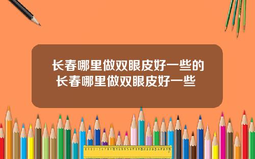 长春哪里做双眼皮好一些的 长春哪里做双眼皮好一些