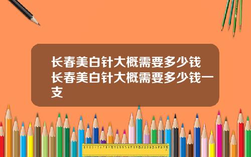 长春美白针大概需要多少钱长春美白针大概需要多少钱一支