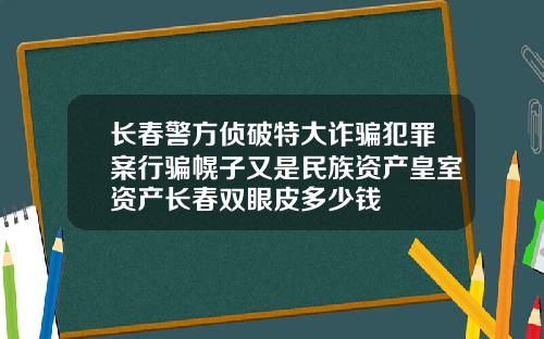 长春警方侦破特大诈骗犯罪案行骗幌子又是民族资产皇室资产长春双眼皮多少钱