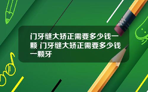 门牙缝大矫正需要多少钱一颗 门牙缝大矫正需要多少钱一颗牙