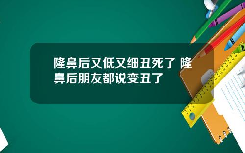 隆鼻后又低又细丑死了 隆鼻后朋友都说变丑了