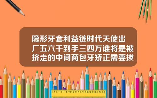 隐形牙套利益链时代天使出厂五六千到手三四万谁将是被挤走的中间商包牙矫正需要拔牙吗