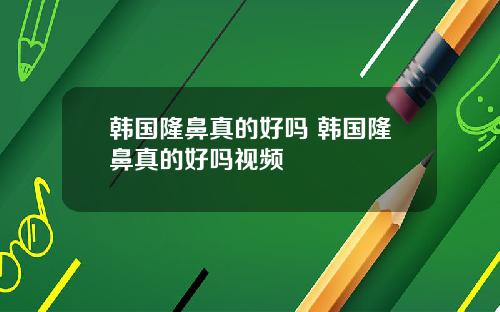 韩国隆鼻真的好吗 韩国隆鼻真的好吗视频