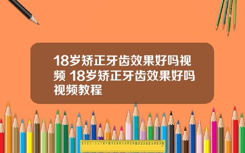 18岁矫正牙齿效果好吗视频 18岁矫正牙齿效果好吗视频教程