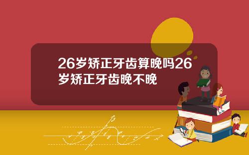 26岁矫正牙齿算晚吗26岁矫正牙齿晚不晚