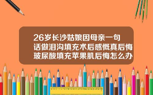 26岁长沙姑娘因母亲一句话做泪沟填充术后感慨真后悔玻尿酸填充苹果肌后悔怎么办