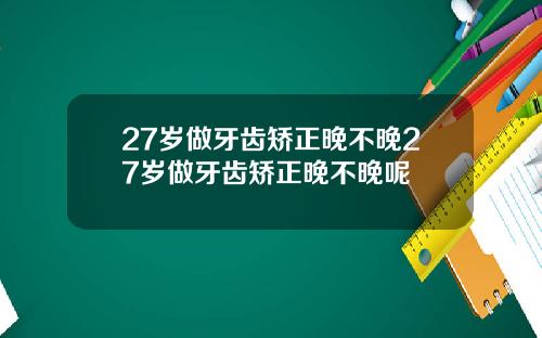 27岁做牙齿矫正晚不晚27岁做牙齿矫正晚不晚呢