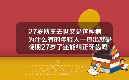 27岁博主去世又是这种病为什么有的年轻人一查出就是晚期27岁了还能纠正牙齿吗视频