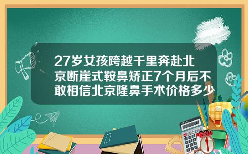 27岁女孩跨越千里奔赴北京断崖式鞍鼻矫正7个月后不敢相信北京隆鼻手术价格多少