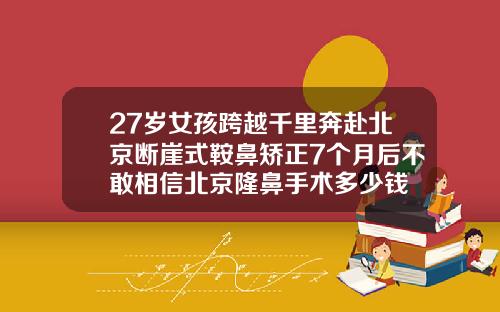 27岁女孩跨越千里奔赴北京断崖式鞍鼻矫正7个月后不敢相信北京隆鼻手术多少钱