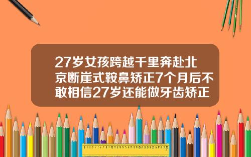 27岁女孩跨越千里奔赴北京断崖式鞍鼻矫正7个月后不敢相信27岁还能做牙齿矫正多少钱
