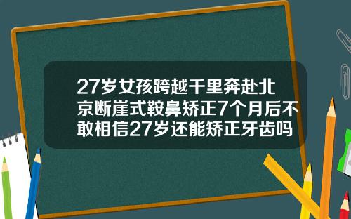 27岁女孩跨越千里奔赴北京断崖式鞍鼻矫正7个月后不敢相信27岁还能矫正牙齿吗女