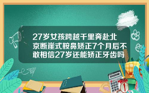27岁女孩跨越千里奔赴北京断崖式鞍鼻矫正7个月后不敢相信27岁还能矫正牙齿吗女