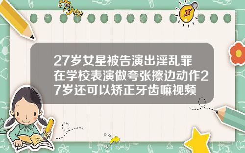 27岁女星被告演出淫乱罪在学校表演做夸张擦边动作27岁还可以矫正牙齿嘛视频