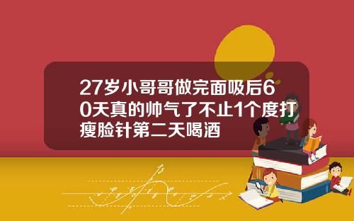 27岁小哥哥做完面吸后60天真的帅气了不止1个度打瘦脸针第二天喝酒