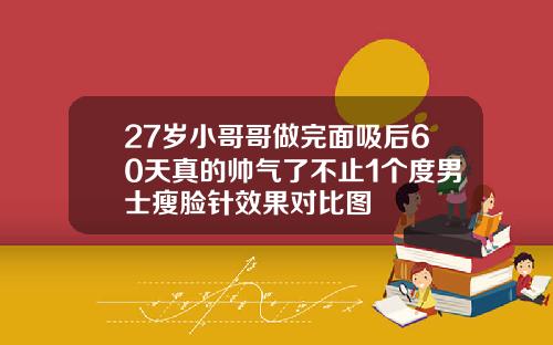 27岁小哥哥做完面吸后60天真的帅气了不止1个度男士瘦脸针效果对比图